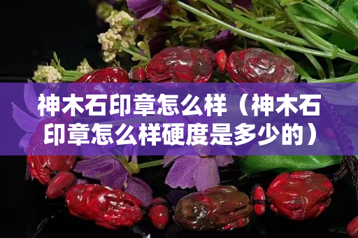 神木石印章怎么样（神木石印章怎么样硬度是多少的）