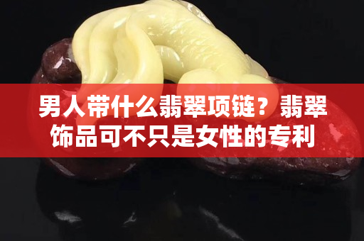 男人带什么翡翠项链？翡翠饰品可不只是女性的专利