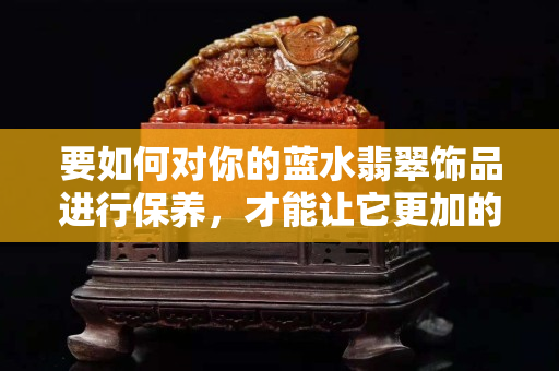 要如何对你的蓝水翡翠饰品进行保养，才能让它更加的衬托出你的美呢？