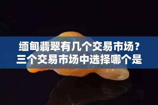 缅甸翡翠有几个交易市场？三个交易市场中选择哪个是你所需的