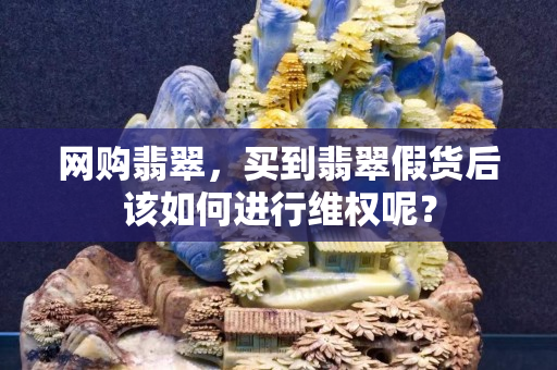 网购翡翠，买到翡翠假货后该如何进行维权呢？