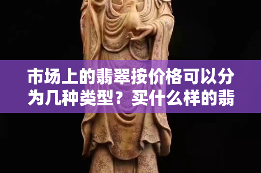 市场上的翡翠按价格可以分为几种类型？买什么样的翡翠会比较好？