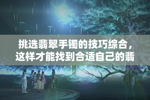 挑选翡翠手镯的技巧综合，这样才能找到合适自己的翡翠手镯