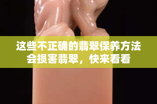 这些不正确的翡翠保养方法会损害翡翠，快来看看