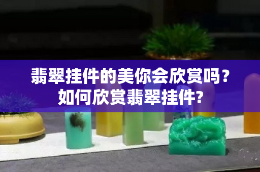 翡翠挂件的美你会欣赏吗？如何欣赏翡翠挂件?