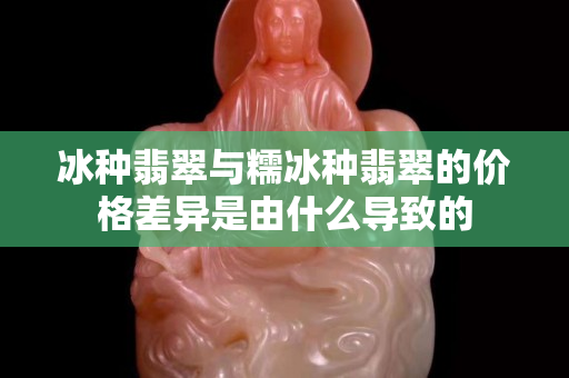 冰种翡翠与糯冰种翡翠的价格差异是由什么导致的