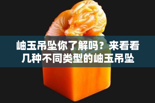 岫玉吊坠你了解吗？来看看几种不同类型的岫玉吊坠