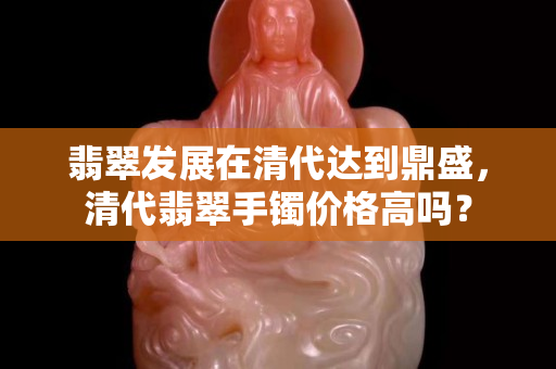 翡翠发展在清代达到鼎盛，清代翡翠手镯价格高吗？