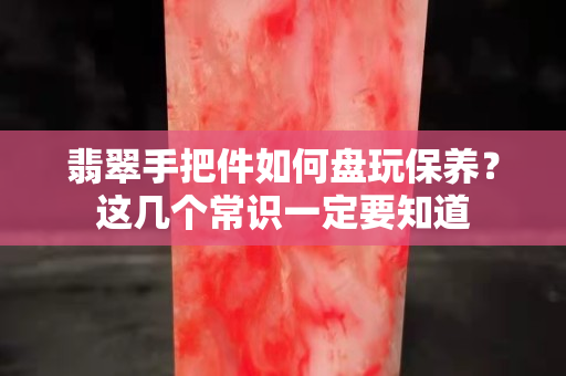 翡翠手把件如何盘玩保养？这几个常识一定要知道