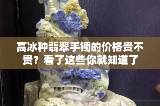 高冰种翡翠手镯的价格贵不贵？看了这些你就知道了