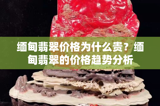 缅甸翡翠价格为什么贵？缅甸翡翠的价格趋势分析