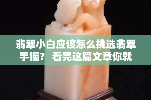 翡翠小白应该怎么挑选翡翠手镯？ 看完这篇文章你就懂了!