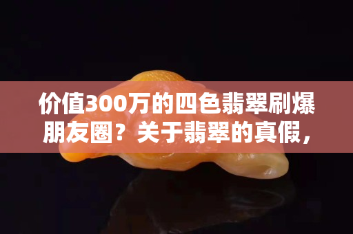 价值300万的四色翡翠刷爆朋友圈？关于翡翠的真假，真相是……