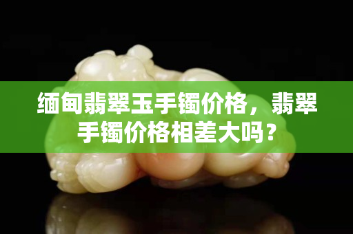 缅甸翡翠玉手镯价格，翡翠手镯价格相差大吗？