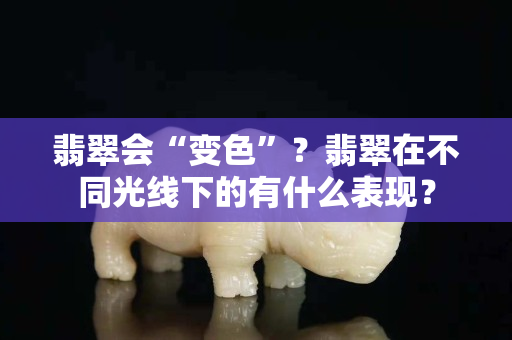 翡翠会“变色”？翡翠在不同光线下的有什么表现？