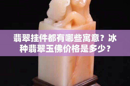 翡翠挂件都有哪些寓意？冰种翡翠玉佛价格是多少？