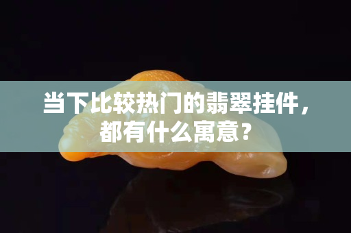 当下比较热门的翡翠挂件，都有什么寓意？