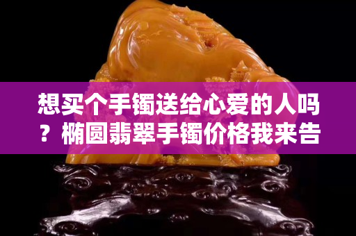 想买个手镯送给心爱的人吗？椭圆翡翠手镯价格我来告诉你！