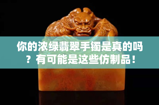 你的浓绿翡翠手镯是真的吗？有可能是这些仿制品！