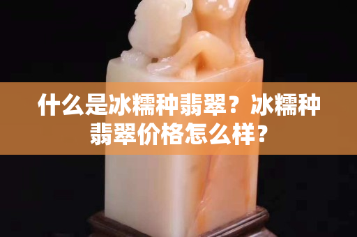 什么是冰糯种翡翠？冰糯种翡翠价格怎么样？