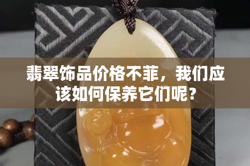 翡翠饰品价格不菲，我们应该如何保养它们呢？