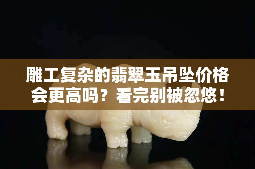 雕工复杂的翡翠玉吊坠价格会更高吗？看完别被忽悠！