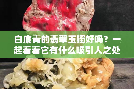 白底青的翡翠玉镯好吗？一起看看它有什么吸引人之处