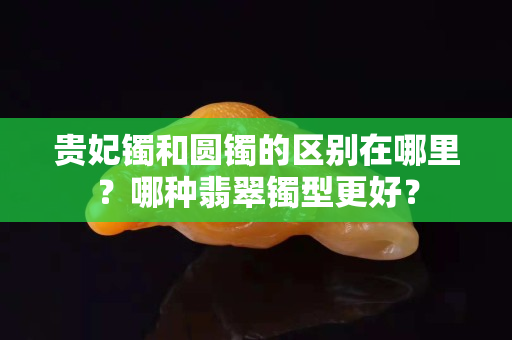 贵妃镯和圆镯的区别在哪里？哪种翡翠镯型更好？