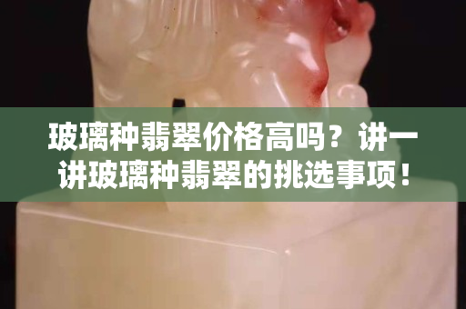 玻璃种翡翠价格高吗？讲一讲玻璃种翡翠的挑选事项！