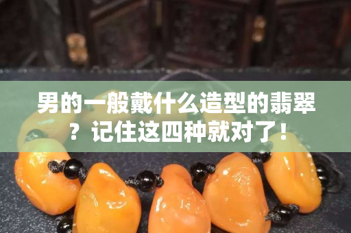 男的一般戴什么造型的翡翠？记住这四种就对了！