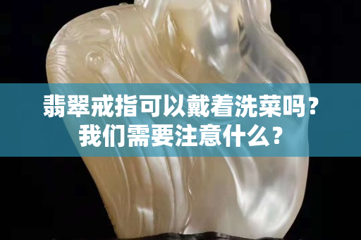 翡翠戒指可以戴着洗菜吗？我们需要注意什么？