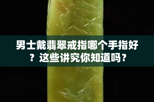 男士戴翡翠戒指哪个手指好？这些讲究你知道吗？