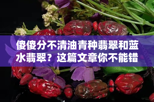 傻傻分不清油青种翡翠和蓝水翡翠？这篇文章你不能错过！