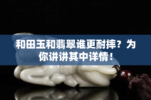 和田玉和翡翠谁更耐摔？为你讲讲其中详情！