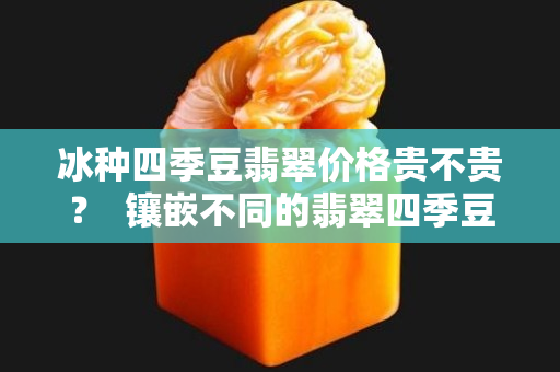 冰种四季豆翡翠价格贵不贵？  镶嵌不同的翡翠四季豆有不同的美！