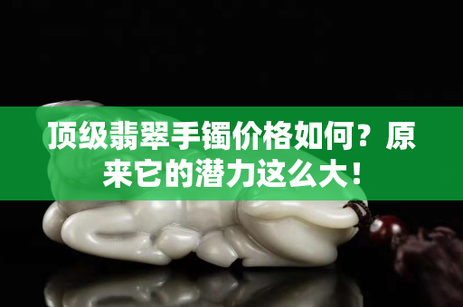 顶级翡翠手镯价格如何？原来它的潜力这么大！