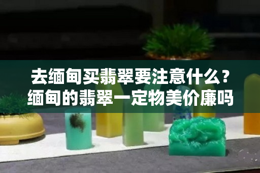 去缅甸买翡翠要注意什么？缅甸的翡翠一定物美价廉吗？