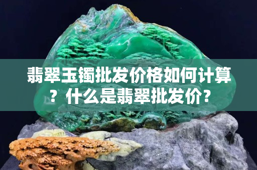 翡翠玉镯批发价格如何计算？什么是翡翠批发价？