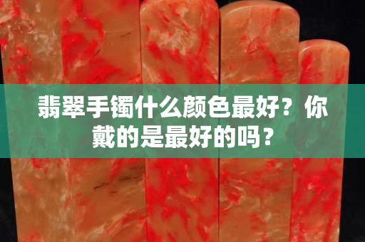 翡翠手镯什么颜色最好？你戴的是最好的吗？