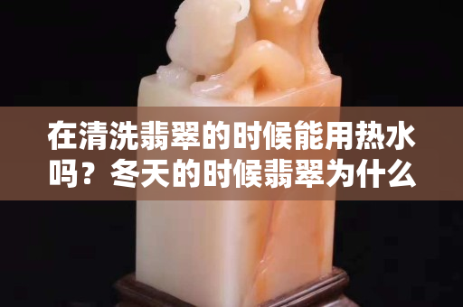 在清洗翡翠的时候能用热水吗？冬天的时候翡翠为什么容易碎？