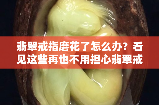 翡翠戒指磨花了怎么办？看见这些再也不用担心翡翠戒指磨花了