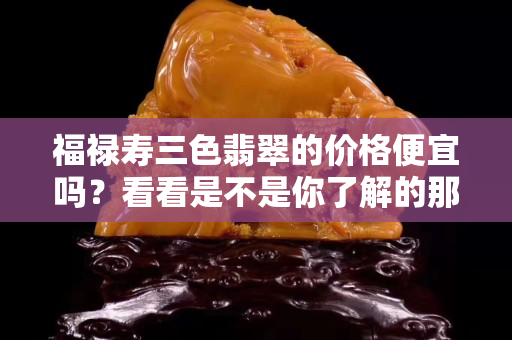 福禄寿三色翡翠的价格便宜吗？看看是不是你了解的那样