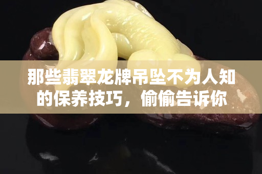 那些翡翠龙牌吊坠不为人知的保养技巧，偷偷告诉你