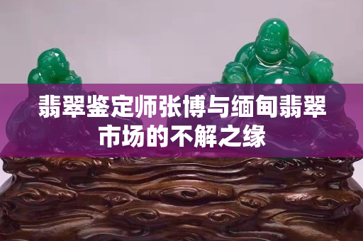 翡翠鉴定师张博与缅甸翡翠市场的不解之缘