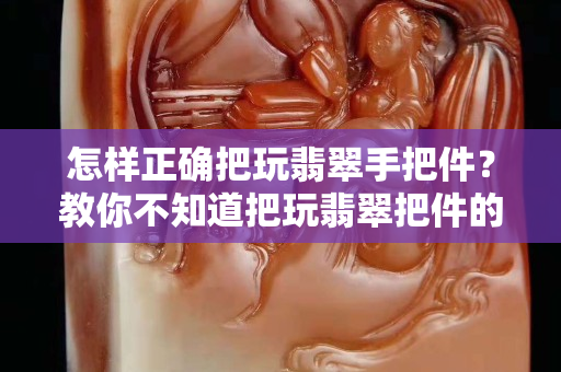 怎样正确把玩翡翠手把件？教你不知道把玩翡翠把件的窍门