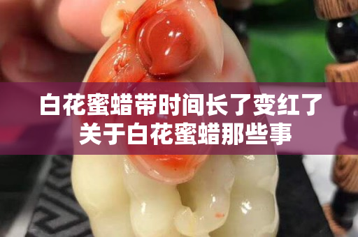 白花蜜蜡带时间长了变红了  关于白花蜜蜡那些事