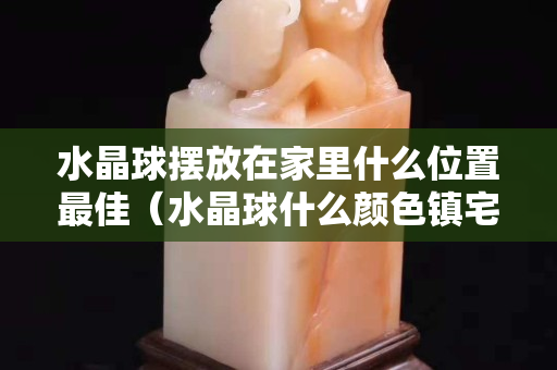 水晶球摆放在家里什么位置最佳（水晶球什么颜色镇宅最好）