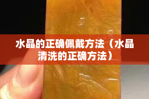 水晶的正确佩戴方法（水晶清洗的正确方法）