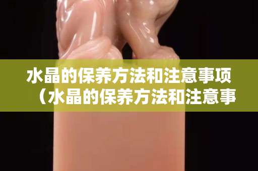 水晶的保养方法和注意事项（水晶的保养方法和注意事项）