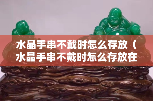 水晶手串不戴时怎么存放（水晶手串不戴时怎么存放在哪里呢）